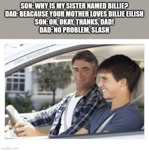 It's been a while | SON: WHY IS MY SISTER NAMED BILLIE?
DAD: BEACAUSE YOUR MOTHER LOVES BILLIE EILISH
SON: OH, OKAY, THANKS, DAD!
DAD: NO PROBLEM, SLASH | image tagged in dad why is my sisters name,billie eilish,slash,im back,oh wow are you actually reading these tags | made w/ Imgflip meme maker