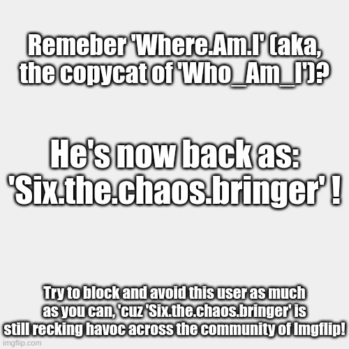 He's back... | Remeber 'Where.Am.I' (aka, the copycat of 'Who_Am_I')? He's now back as: 'Six.the.chaos.bringer' ! Try to block and avoid this user as much as you can, 'cuz 'Six.the.chaos.bringer' is still recking havoc across the community of Imgflip! | image tagged in uh oh,fresh memes,types of headaches meme,memes,oh wow are you actually reading these tags,oh no | made w/ Imgflip meme maker