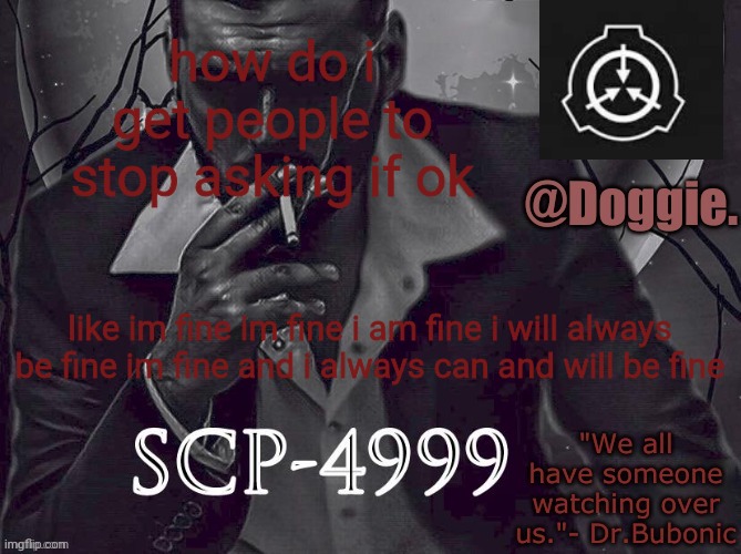 Doggies Announcement temp (SCP) | how do i get people to stop asking if ok; like im fine im fine i am fine i will always be fine im fine and i always can and will be fine | image tagged in doggies announcement temp scp | made w/ Imgflip meme maker