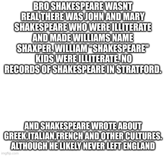 BRO SHAKESPEARE WASNT REAL THERE WAS JOHN AND MARY SHAKESPEARE WHO WERE ILLITERATE AND MADE WILLIAMS NAME SHAXPER. WILLIAM "SHAKESPEARE"  KIDS WERE ILLITERATE. NO RECORDS OF SHAKESPEARE IN STRATFORD. AND SHAKESPEARE WROTE ABOUT GREEK,ITALIAN,FRENCH AND OTHER CULTURES. ALTHOUGH HE LIKELY NEVER LEFT ENGLAND | made w/ Imgflip meme maker