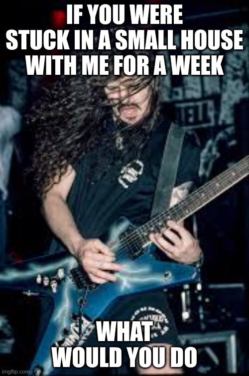 Dimebag | IF YOU WERE STUCK IN A SMALL HOUSE WITH ME FOR A WEEK; WHAT WOULD YOU DO | image tagged in dimebag | made w/ Imgflip meme maker