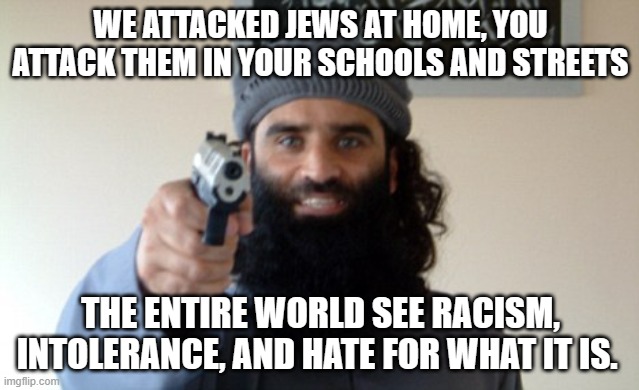 Your justification doesn't matter | WE ATTACKED JEWS AT HOME, YOU ATTACK THEM IN YOUR SCHOOLS AND STREETS; THE ENTIRE WORLD SEE RACISM, INTOLERANCE, AND HATE FOR WHAT IT IS. | image tagged in islam terrorist,demorcrat excuses,no justification,democrat racsim,islamic terrorism,anti-semitism | made w/ Imgflip meme maker