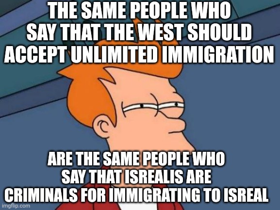 Futurama Fry | THE SAME PEOPLE WHO SAY THAT THE WEST SHOULD ACCEPT UNLIMITED IMMIGRATION; ARE THE SAME PEOPLE WHO SAY THAT ISREALIS ARE CRIMINALS FOR IMMIGRATING TO ISREAL | image tagged in memes,futurama fry | made w/ Imgflip meme maker