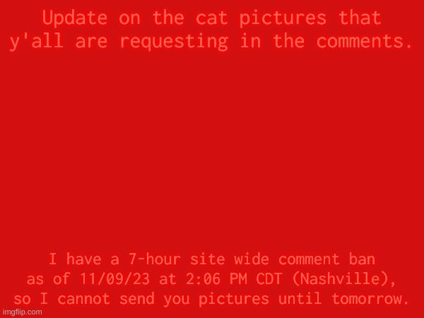 I notified Shadow in memechat but I have no answer for now. | Update on the cat pictures that y'all are requesting in the comments. I have a 7-hour site wide comment ban as of 11/09/23 at 2:06 PM CDT (Nashville), so I cannot send you pictures until tomorrow. | made w/ Imgflip meme maker