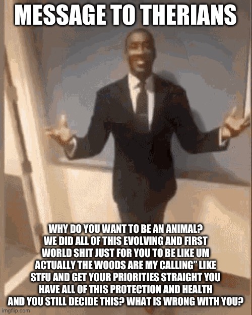 smiling black guy in suit | MESSAGE TO THERIANS; WHY DO YOU WANT TO BE AN ANIMAL? WE DID ALL OF THIS EVOLVING AND FIRST WORLD SHIT JUST FOR YOU TO BE LIKE UM ACTUALLY THE WOODS ARE MY CALLING” LIKE STFU AND GET YOUR PRIORITIES STRAIGHT YOU HAVE ALL OF THIS PROTECTION AND HEALTH AND YOU STILL DECIDE THIS? WHAT IS WRONG WITH YOU? | image tagged in smiling black guy in suit | made w/ Imgflip meme maker