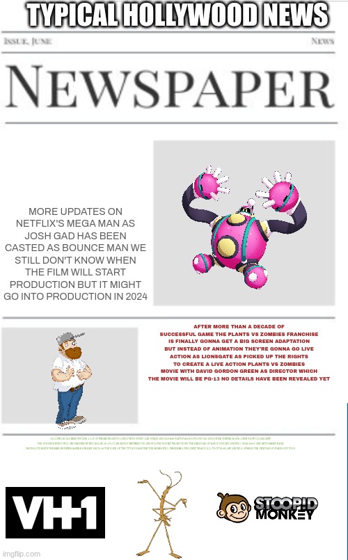 typical hollywood news volume 44 | TYPICAL HOLLYWOOD NEWS; MORE UPDATES ON NETFLIX'S MEGA MAN AS JOSH GAD HAS BEEN CASTED AS BOUNCE MAN WE STILL DON'T KNOW WHEN THE FILM WILL START PRODUCTION BUT IT MIGHT GO INTO PRODUCTION IN 2024; AFTER MORE THAN A DECADE OF SUCCESSFUL GAME THE PLANTS VS ZOMBIES FRANCHISE IS FINALLY GONNA GET A BIG SCREEN ADAPTATION BUT INSTEAD OF ANIMATION THEY'RE GONNA GO LIVE ACTION AS LIONSGATE AS PICKED UP THE RIGHTS TO CREATE A LIVE ACTION PLANTS VS ZOMBIES MOVIE WITH DAVID GORDON GREEN AS DIRECTOR WHICH THE MOVIE WILL BE PG-13 NO DETAILS HAVE BEEN REVEALED YET; HOLLYWOOD HAS BEEN PICKING A LOT OF WEIRD PROJECTS LATELY WITH STUFF LIKE STRAYS AND SAUSAGE PARTY PARAMOUNT'S VH1 HAS ANNOUNCED THEY'RE DOING A NEW SHOW CALLED JEFF THE STICKBUG WHICH WILL BE CREATED BY WIZ KHALIFA AS A COLLABORATION BETWEEN VH1 AND STOOPID MONKEY PRODUCTIONS THE CREATORS OF ROBOT CHICKEN AND WILL STAR JASON LEE SETH GREEN DAVID KRUMHOLTZ DANNY MCBRIDE JENNIFER GARNER AND ERIC BAUZA AS THE VOICE OF THE TITLE CHARACTER THE SERIES WILL PREMIERE ONVH1 NEXT YEAR IN ALL IT'S TV-MA GLORY AND WILL STREAM THE NEXT DAY ON PARAMOUNT PLUS | image tagged in blank newspaper,hollywood,fake,vh1,prediction,plants vs zombies | made w/ Imgflip meme maker