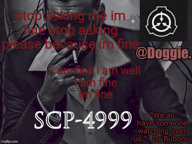 please stop asking because im fine im fine im fine and well and okay. i am fine, im fine | stop asking me im fine stop asking please because im fine; i am fine i am well
i am fine
im fine | image tagged in doggies announcement temp scp | made w/ Imgflip meme maker