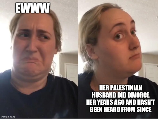 On second thought (AN AN0NYM0US TEMPLATE) | EWWW HER PALESTINIAN HUSBAND DID DIVORCE HER YEARS AGO AND HASN'T BEEN HEARD FROM SINCE | image tagged in on second thought an an0nym0us template | made w/ Imgflip meme maker