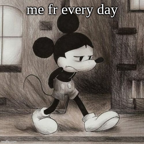 sad mickey | me fr every day | image tagged in sad mickey | made w/ Imgflip meme maker