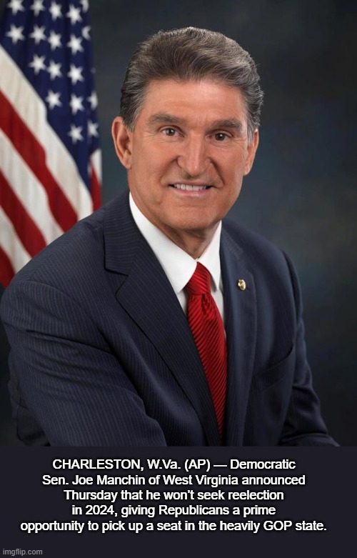 Senator Joe Manchin will not seek reelection | CHARLESTON, W.Va. (AP) — Democratic Sen. Joe Manchin of West Virginia announced Thursday that he won’t seek reelection in 2024, giving Republicans a prime opportunity to pick up a seat in the heavily GOP state. | image tagged in sen joe manchin,politics,news | made w/ Imgflip meme maker