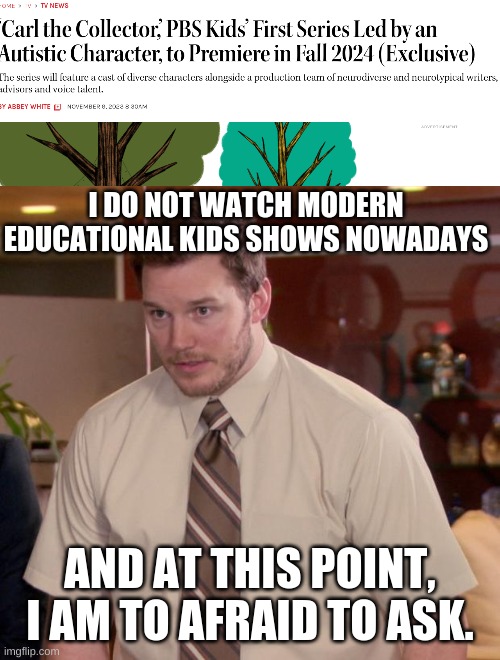 educational kids tv is dead. | I DO NOT WATCH MODERN EDUCATIONAL KIDS SHOWS NOWADAYS; AND AT THIS POINT, I AM TO AFRAID TO ASK. | image tagged in memes,afraid to ask andy,kids shows,pbs kids,funny,funny memes | made w/ Imgflip meme maker