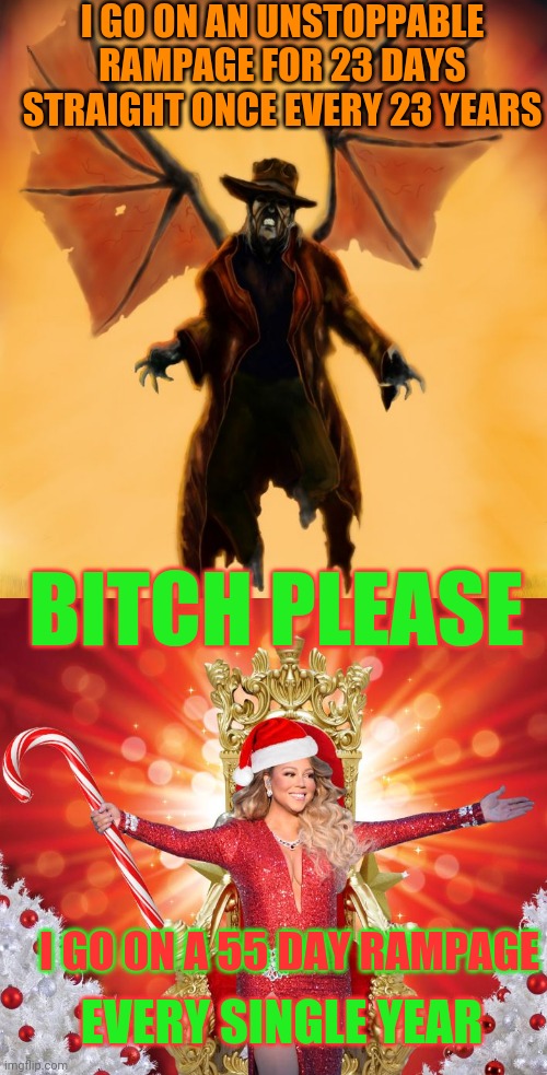 Mariah vs jeepers creepers | I GO ON AN UNSTOPPABLE RAMPAGE FOR 23 DAYS STRAIGHT ONCE EVERY 23 YEARS; BITCH PLEASE; I GO ON A 55 DAY RAMPAGE; EVERY SINGLE YEAR | image tagged in mariah carey,horror,christmas,all i want for christmas is you | made w/ Imgflip meme maker