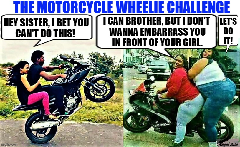 the motorcycle wheelie challenge | THE MOTORCYCLE WHEELIE CHALLENGE; HEY SISTER, I BET YOU
CAN'T DO THIS! I CAN BROTHER, BUT I DON'T 
WANNA EMBARRASS YOU
IN FRONT OF YOUR GIRL. LET'S
DO
IT! Angel Soto | image tagged in motorcycle guy does wheelie,fat chicks on a motorcycle,motorcycle,wheelie,fat chicks,challenge | made w/ Imgflip meme maker