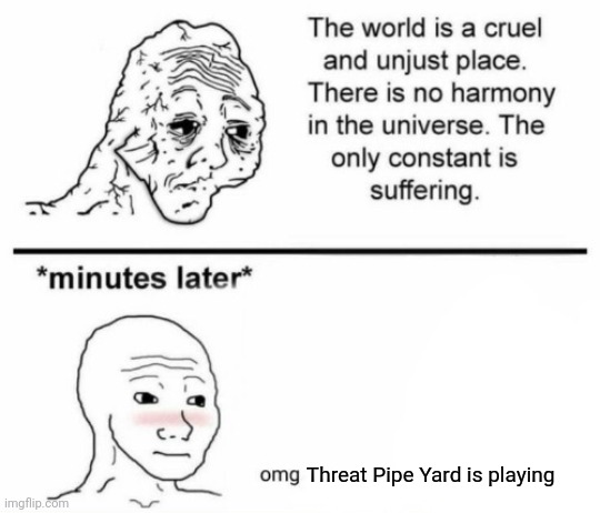 The only constant is suffering | Threat Pipe Yard is playing | image tagged in the only constant is suffering | made w/ Imgflip meme maker