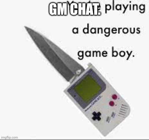 Gm | GM CHAT. | image tagged in you're playing a dangerous gameboy | made w/ Imgflip meme maker