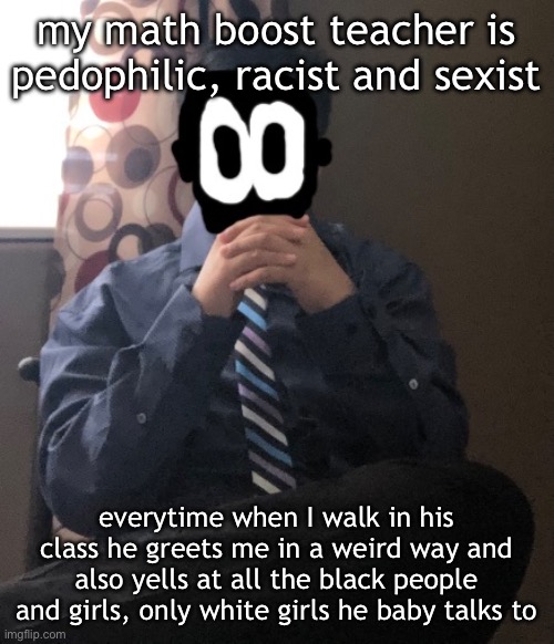 ion even know if i could report him to higher ups | my math boost teacher is pedophilic, racist and sexist; everytime when I walk in his class he greets me in a weird way and also yells at all the black people and girls, only white girls he baby talks to | image tagged in delted but he's badass | made w/ Imgflip meme maker
