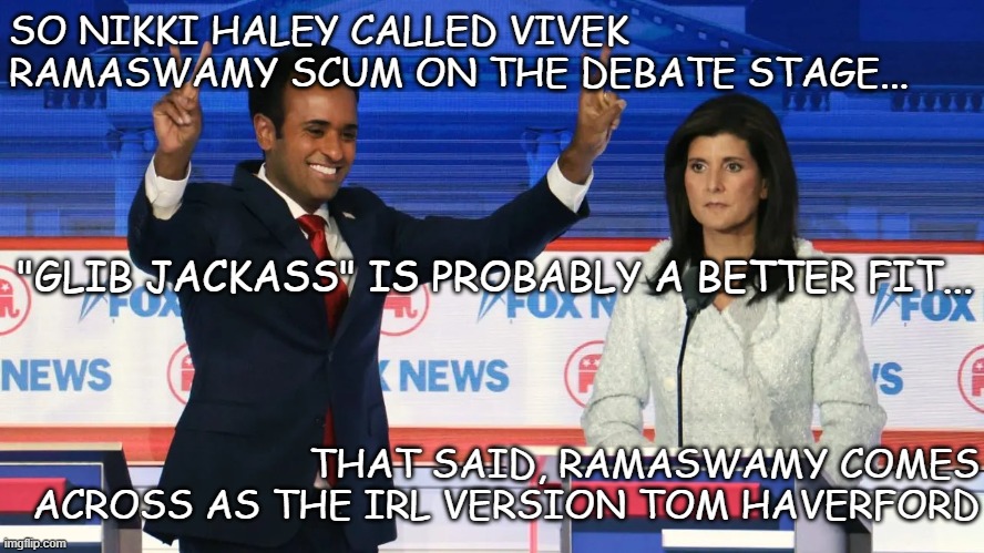 I exploit you, still you love me. I tell you one and one makes three. | SO NIKKI HALEY CALLED VIVEK RAMASWAMY SCUM ON THE DEBATE STAGE... "GLIB JACKASS" IS PROBABLY A BETTER FIT... THAT SAID, RAMASWAMY COMES ACROSS AS THE IRL VERSION TOM HAVERFORD | image tagged in vivek and nikki,phoney,douchebag | made w/ Imgflip meme maker