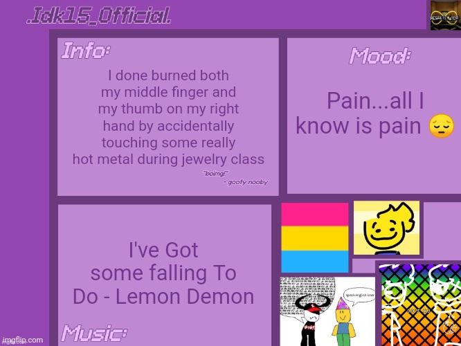 Photo in the comments | I done burned both my middle finger and my thumb on my right hand by accidentally touching some really hot metal during jewelry class; Pain...all I know is pain 😔; I've Got some falling To Do - Lemon Demon | image tagged in idk15_official 's announcement template thx aelish_theundead | made w/ Imgflip meme maker