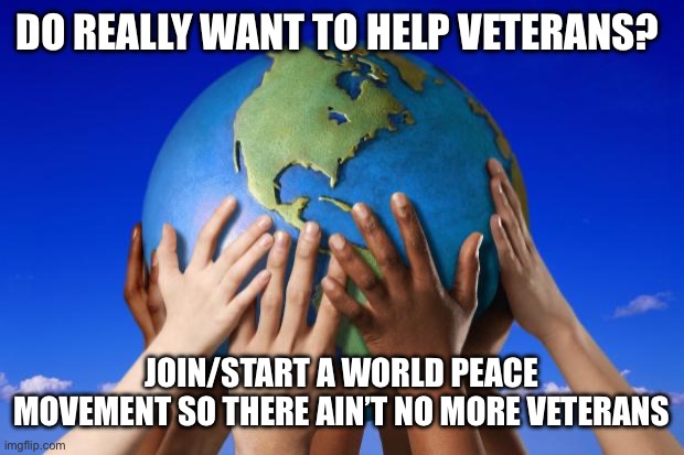 Veterans Day Enigma | DO REALLY WANT TO HELP VETERANS? JOIN/START A WORLD PEACE MOVEMENT SO THERE AIN’T NO MORE VETERANS | image tagged in world peace,veterans day | made w/ Imgflip meme maker