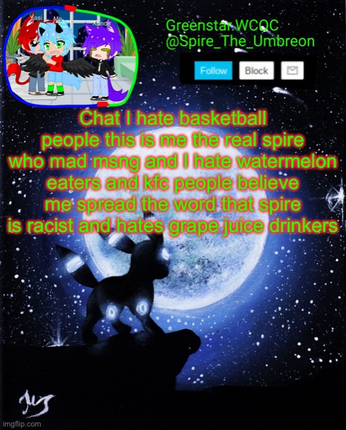 /j | Chat I hate basketball people this is me the real spire who mad msng and I hate watermelon eaters and kfc people believe me spread the word that spire is racist and hates grape juice drinkers | image tagged in spire announcement greenstar wcoc | made w/ Imgflip meme maker