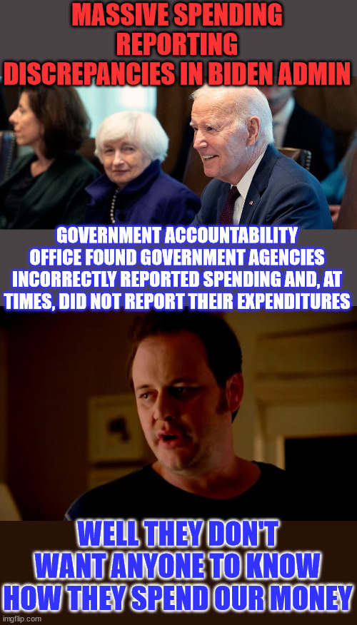 GOA found agencies that either did not report spending data or reported inconsistent spending data | MASSIVE SPENDING REPORTING DISCREPANCIES IN BIDEN ADMIN; GOVERNMENT ACCOUNTABILITY OFFICE FOUND GOVERNMENT AGENCIES INCORRECTLY REPORTED SPENDING AND, AT TIMES, DID NOT REPORT THEIR EXPENDITURES; WELL THEY DON'T WANT ANYONE TO KNOW HOW THEY SPEND OUR MONEY | image tagged in jake from state farm,crooked,biden,admin,hiding,data | made w/ Imgflip meme maker