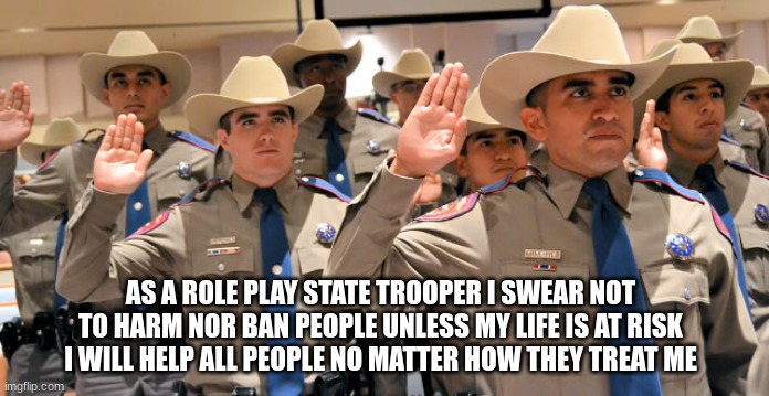 AS A ROLE PLAY STATE TROOPER I SWEAR NOT TO HARM NOR BAN PEOPLE UNLESS MY LIFE IS AT RISK I WILL HELP ALL PEOPLE NO MATTER HOW THEY TREAT ME | made w/ Imgflip meme maker