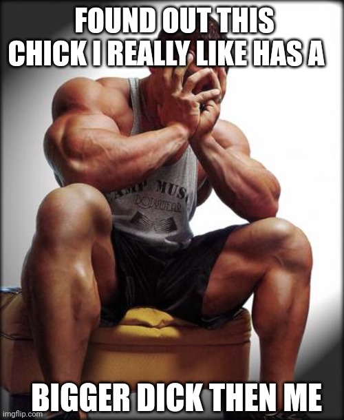 Depressed Bodybuilder | FOUND OUT THIS CHICK I REALLY LIKE HAS A; BIGGER DICK THEN ME | image tagged in depressed bodybuilder | made w/ Imgflip meme maker