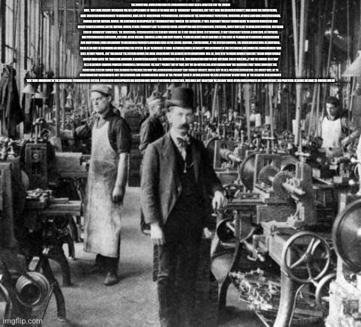 industrial revolution | THE INDUSTRIAL REVOLUTION AND ITS CONSEQUENCES HAVE BEEN A DISASTER FOR THE HUMAN RACE. THEY HAVE GREATLY INCREASED THE LIFE-EXPECTANCY OF THOSE OF US WHO LIVE IN “ADVANCED” COUNTRIES, BUT THEY HAVE DESTABILIZED SOCIETY, HAVE MADE LIFE UNFULFILLING, HAVE SUBJECTED HUMAN BEINGS TO INDIGNITIES, HAVE LED TO WIDESPREAD PSYCHOLOGICAL SUFFERING (IN THE THIRD WORLD TO PHYSICAL SUFFERING AS WELL) AND HAVE INFLICTED SEVERE DAMAGE ON THE NATURAL WORLD. THE CONTINUED DEVELOPMENT OF TECHNOLOGY WILL WORSEN THE SITUATION. IT WILL CERTAINLY SUBJECT HUMAN BEING TO GREATER INDIGNITIES AND INFLICT GREATER DAMAGE ON THE NATURAL WORLD, IT WILL PROBABLY LEAD TO GREATER SOCIAL DISRUPTION AND PSYCHOLOGICAL SUFFERING, AND IT MAY LEAD TO INCREASED PHYSICAL SUFFERING EVEN IN “ADVANCED” COUNTRIES. THE INDUSTRIAL-TECHNOLOGICAL SYSTEM MAY SURVIVE OR IT MAY BREAK DOWN. IF IT SURVIVES, IT MAY EVENTUALLY ACHIEVE A LOW LEVEL OF PHYSICAL AND PSYCHOLOGICAL SUFFERING, BUT ONLY AFTER PASSING THROUGH A LONG AND VERY PAINFUL PERIOD OF ADJUSTMENT AND ONLY AT THE COST OF PERMANENTLY REDUCING HUMAN BEINGS AND MANY OTHER LIVING ORGANISMS TO ENGINEERED PRODUCTS AND MERE COGS IN THE SOCIAL MACHINE. FURTHERMORE, IF THE SYSTEM SURVIVES, THE CONSEQUENCES WILL BE INEVITABLE: THERE IS NO WAY OF REFORMING OR MODIFYING THE SYSTEM SO AS TO PREVENT IT FROM DEPRIVING PEOPLE OF DIGNITY AND AUTONOMY. IF THE SYSTEM BREAKS DOWN THE CONSEQUENCES WILL STILL BE VERY PAINFUL. BUT THE BIGGER THE SYSTEM GROWS THE MORE DISASTROUS THE RESULTS OF ITS BREAKDOWN WILL BE, SO IF IT IS TO BREAK DOWN IT HAD BEST BREAK DOWN SOONER RATHER THAN LATER. WE THEREFORE ADVOCATE A REVOLUTION AGAINST THE INDUSTRIAL SYSTEM. THIS REVOLUTION MAY OR MAY NOT MAKE USE OF VIOLENCE; IT MAY BE SUDDEN OR IT MAY BE A RELATIVELY GRADUAL PROCESS SPANNING A FEW DECADES. WE CAN’T PREDICT ANY OF THAT. BUT WE DO OUTLINE IN A VERY GENERAL WAY THE MEASURES THAT THOSE WHO HATE THE INDUSTRIAL SYSTEM SHOULD TAKE IN ORDER TO PREPARE THE WAY FOR A REVOLUTION AGAINST THAT FORM OF SOCIETY. THIS IS NOT TO BE A POLITICAL REVOLUTION. ITS OBJECT WILL BE TO OVERTHROW NOT GOVERNMENTS BUT THE ECONOMIC AND TECHNOLOGICAL BASIS OF THE PRESENT SOCIETY. IN THIS ARTICLE WE GIVE ATTENTION TO ONLY SOME OF THE NEGATIVE DEVELOPMENTS THAT HAVE GROWN OUT OF THE INDUSTRIAL-TECHNOLOGICAL SYSTEM. OTHER SUCH DEVELOPMENTS WE MENTION ONLY BRIEFLY OR IGNORE ALTOGETHER. THIS DOES NOT MEAN THAT WE REGARD THESE OTHER DEVELOPMENTS AS UNIMPORTANT. FOR PRACTICAL REASONS WE HAVE TO CONFINE OUR DI | image tagged in industrial revolution | made w/ Imgflip meme maker