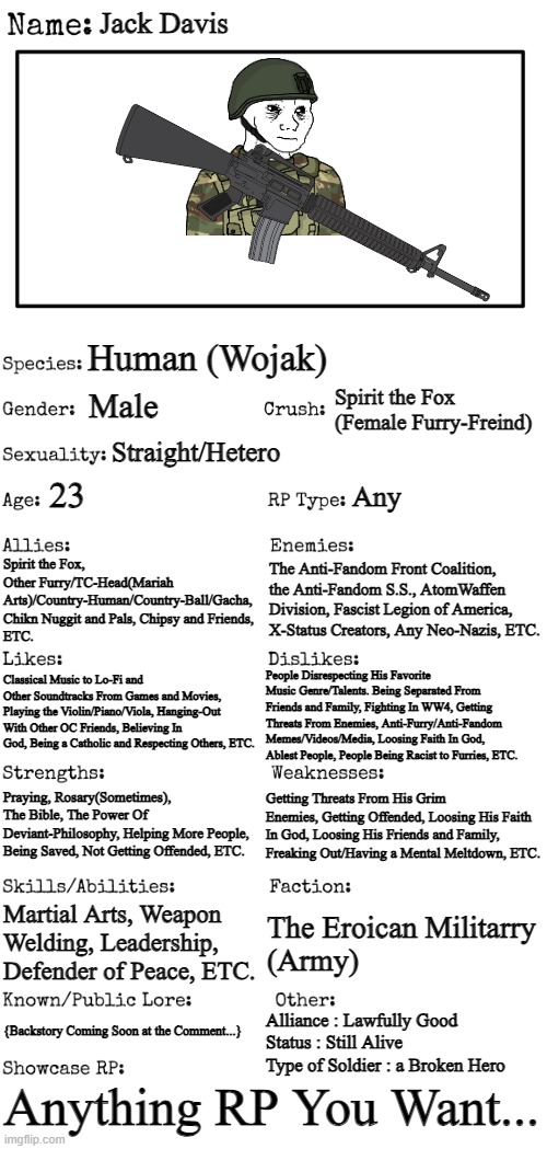 Updated OC For the RP Stream | Jack Davis; Human (Wojak); Spirit the Fox (Female Furry-Freind); Male; Straight/Hetero; 23; Any; The Anti-Fandom Front Coalition, the Anti-Fandom S.S., AtomWaffen Division, Fascist Legion of America, X-Status Creators, Any Neo-Nazis, ETC. Spirit the Fox, 
Other Furry/TC-Head(Mariah Arts)/Country-Human/Country-Ball/Gacha, Chikn Nuggit and Pals, Chipsy and Friends, 
ETC. Classical Music to Lo-Fi and Other Soundtracks From Games and Movies, Playing the Violin/Piano/Viola, Hanging-Out With Other OC Friends, Believing In God, Being a Catholic and Respecting Others, ETC. People Disrespecting His Favorite Music Genre/Talents. Being Separated From Friends and Family, Fighting In WW4, Getting Threats From Enemies, Anti-Furry/Anti-Fandom Memes/Videos/Media, Loosing Faith In God, Ablest People, People Being Racist to Furries, ETC. Getting Threats From His Grim Enemies, Getting Offended, Loosing His Faith In God, Loosing His Friends and Family, Freaking Out/Having a Mental Meltdown, ETC. Praying, Rosary(Sometimes), The Bible, The Power Of Deviant-Philosophy, Helping More People, Being Saved, Not Getting Offended, ETC. Martial Arts, Weapon Welding, Leadership, Defender of Peace, ETC. The Eroican Militarry 
(Army); {Backstory Coming Soon at the Comment...}; Alliance : Lawfully Good
Status : Still Alive 
Type of Soldier : a Broken Hero; Anything RP You Want... | image tagged in new oc showcase for rp stream,oc,wojak,soldier,pro-fandom,war | made w/ Imgflip meme maker