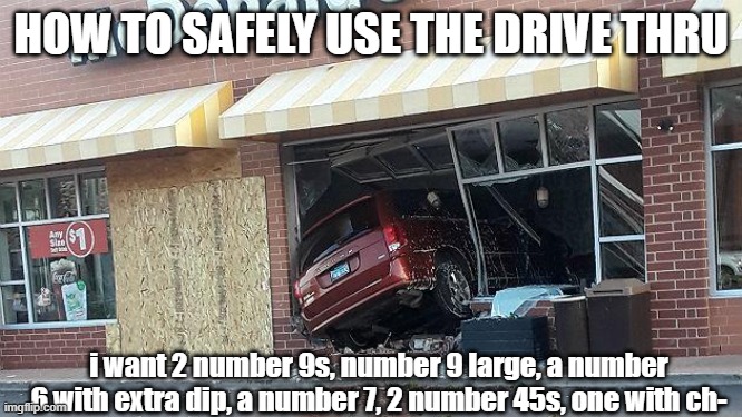 how to safely use the drive thru | HOW TO SAFELY USE THE DRIVE THRU; i want 2 number 9s, number 9 large, a number 6 with extra dip, a number 7, 2 number 45s, one with ch- | image tagged in car crash | made w/ Imgflip meme maker