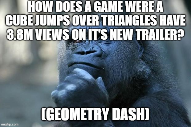 How?!??!??? | HOW DOES A GAME WERE A CUBE JUMPS OVER TRIANGLES HAVE 3.8M VIEWS ON IT'S NEW TRAILER? (GEOMETRY DASH) | image tagged in deep thoughts,funny,funny memes,fun,relatable,memes | made w/ Imgflip meme maker