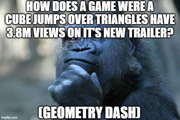? | HOW DOES A GAME WERE A CUBE JUMPS OVER TRIANGLES HAVE 3.8M VIEWS ON IT'S NEW TRAILER? (GEOMETRY DASH) | image tagged in deep thoughts | made w/ Imgflip meme maker