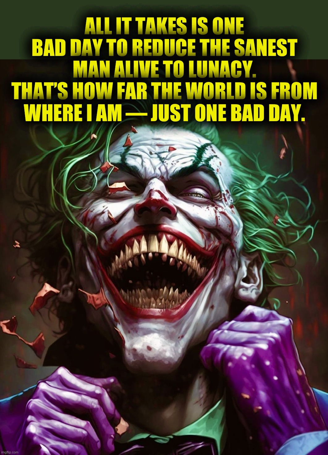 He said it | ALL IT TAKES IS ONE BAD DAY TO REDUCE THE SANEST MAN ALIVE TO LUNACY.
THAT’S HOW FAR THE WORLD IS FROM WHERE I AM — JUST ONE BAD DAY. | image tagged in joker,the joker,dc comics,memes,quotes | made w/ Imgflip meme maker