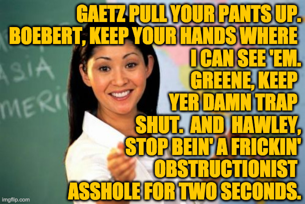 Unhelpful High School Teacher Meme | GAETZ PULL YOUR PANTS UP.
BOEBERT, KEEP YOUR HANDS WHERE 
I CAN SEE 'EM.
GREENE, KEEP 
YER DAMN TRAP 
SHUT.  AND  HAWLEY,
STOP BEIN' A FRICK | image tagged in memes,unhelpful high school teacher | made w/ Imgflip meme maker