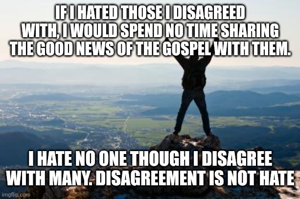 Shout It from the Mountain Tops | IF I HATED THOSE I DISAGREED WITH, I WOULD SPEND NO TIME SHARING THE GOOD NEWS OF THE GOSPEL WITH THEM. I HATE NO ONE THOUGH I DISAGREE WITH MANY. DISAGREEMENT IS NOT HATE | image tagged in shout it from the mountain tops | made w/ Imgflip meme maker