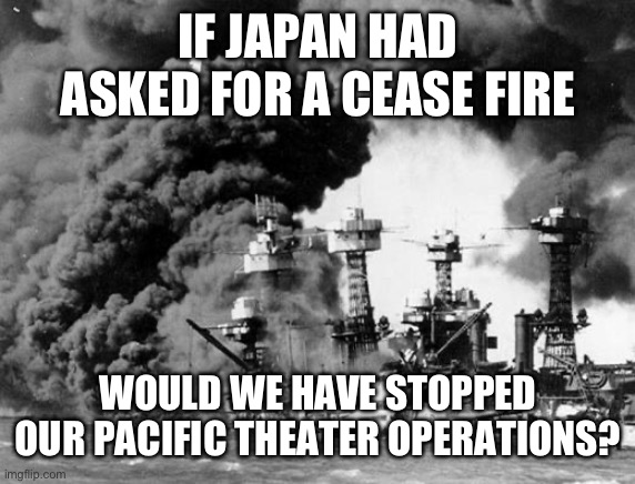 Cease fires | IF JAPAN HAD ASKED FOR A CEASE FIRE; WOULD WE HAVE STOPPED OUR PACIFIC THEATER OPERATIONS? | image tagged in pearl harbor,ww2,israel | made w/ Imgflip meme maker