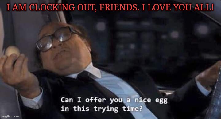 Can I offer you a nice egg in this trying time? | I AM CLOCKING OUT, FRIENDS. I LOVE YOU ALL! | image tagged in can i offer you a nice egg in this trying time | made w/ Imgflip meme maker