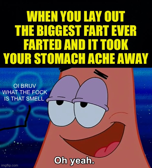 oh no i shit myself | WHEN YOU LAY OUT THE BIGGEST FART EVER FARTED AND IT TOOK YOUR STOMACH ACHE AWAY; OI BRUV WHAT THE FOCK IS THAT SMELL | image tagged in black background,oh yeah,fresh memes,funny,memes | made w/ Imgflip meme maker