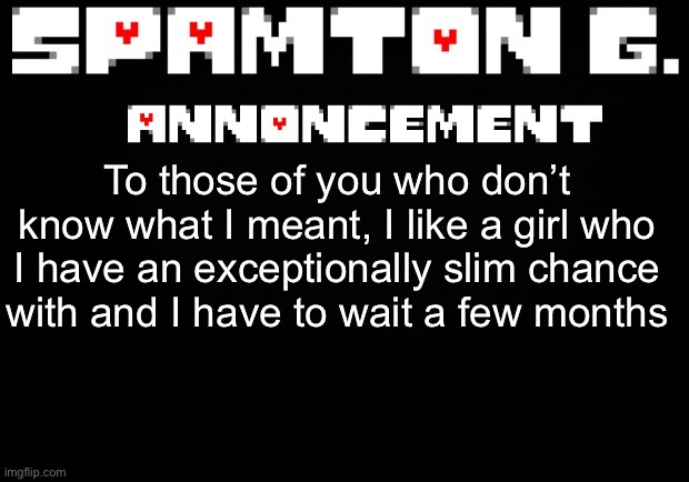 Spamton announcement temp | To those of you who don’t know what I meant, I like a girl who I have an exceptionally slim chance with and I have to wait a few months | image tagged in spamton announcement temp | made w/ Imgflip meme maker