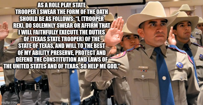 state trooperp | AS A ROLE PLAY STATE TROOPER I SWEAR THE FORM OF THE OATH SHOULD BE AS FOLLOWS: “I, (TROOPER REX), DO SOLEMNLY SWEAR OR AFFIRM THAT I WILL FAITHFULLY EXECUTE THE DUTIES OF (TEXAS STATE TROOPER) OF THE STATE OF TEXAS, AND WILL TO THE BEST OF MY ABILITY PRESERVE, PROTECT AND DEFEND THE CONSTITUTION AND LAWS OF THE UNITED STATES AND OF TEXAS, SO HELP ME GOD.” | image tagged in state trooperp | made w/ Imgflip meme maker