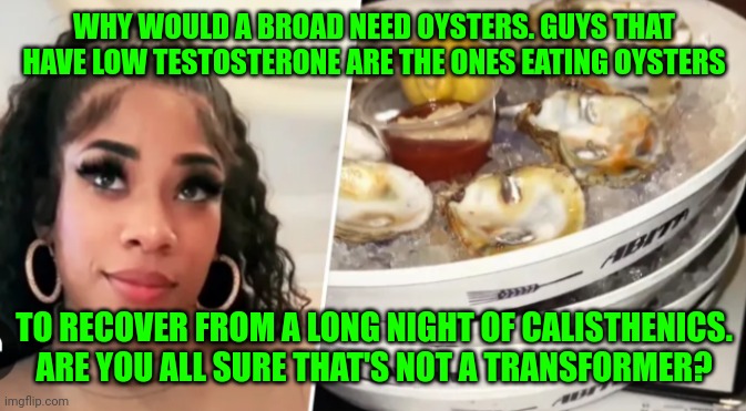 Funny | WHY WOULD A BROAD NEED OYSTERS. GUYS THAT HAVE LOW TESTOSTERONE ARE THE ONES EATING OYSTERS; TO RECOVER FROM A LONG NIGHT OF CALISTHENICS. ARE YOU ALL SURE THAT'S NOT A TRANSFORMER? | image tagged in funny | made w/ Imgflip meme maker