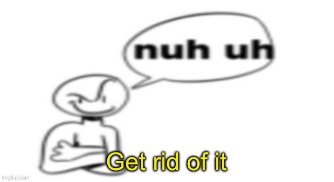 Nuh uh | Get rid of it | image tagged in nuh uh | made w/ Imgflip meme maker