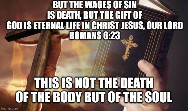 Jesus Cross Bible | BUT THE WAGES OF SIN IS DEATH, BUT THE GIFT OF GOD IS ETERNAL LIFE IN CHRIST JESUS, OUR LORD
ROMANS 6:23; THIS IS NOT THE DEATH OF THE BODY BUT OF THE SOUL | image tagged in jesus cross bible | made w/ Imgflip meme maker