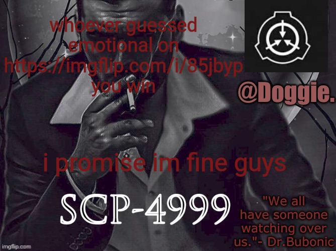 Doggies Announcement temp (SCP) | whoever guessed emotional on https://imgflip.com/i/85jbyp you win; i promise im fine guys | image tagged in doggies announcement temp scp | made w/ Imgflip meme maker
