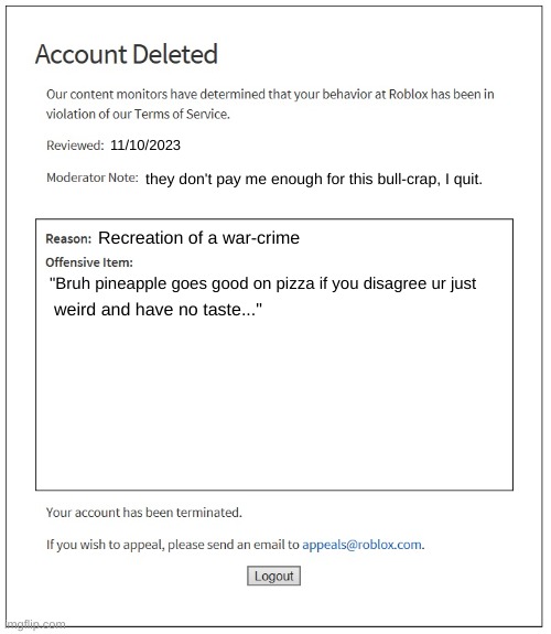 he thought he could get away with such words... | 11/10/2023; they don't pay me enough for this bull-crap, I quit. Recreation of a war-crime; "Bruh pineapple goes good on pizza if you disagree ur just; weird and have no taste..." | image tagged in banned from roblox,memes | made w/ Imgflip meme maker