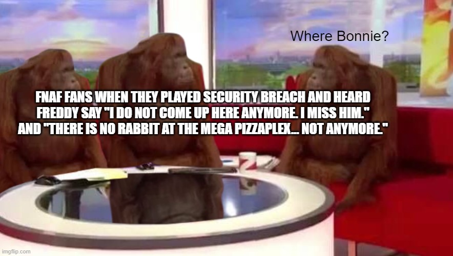 idk | Where Bonnie? FNAF FANS WHEN THEY PLAYED SECURITY BREACH AND HEARD FREDDY SAY "I DO NOT COME UP HERE ANYMORE. I MISS HIM." AND "THERE IS NO RABBIT AT THE MEGA PIZZAPLEX... NOT ANYMORE." | image tagged in where monkey | made w/ Imgflip meme maker