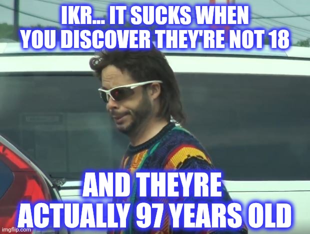 psh | IKR... IT SUCKS WHEN
YOU DISCOVER THEY'RE NOT 18 AND THEYRE 
ACTUALLY 97 YEARS OLD | image tagged in psh | made w/ Imgflip meme maker