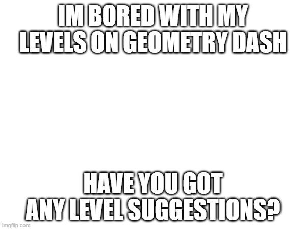 IM BORED WITH MY LEVELS ON GEOMETRY DASH; HAVE YOU GOT ANY LEVEL SUGGESTIONS? | made w/ Imgflip meme maker