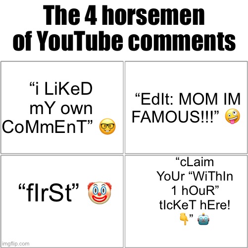 in 2023, people cannot struggle to make original comments | The 4 horsemen of YouTube comments; “i LiKeD mY own CoMmEnT” 🤓; “EdIt: MOM IM FAMOUS!!!” 🤪; “cLaim YoUr “WiThIn 1 hOuR” tIcKeT hEre!
👇” 🤖; “fIrSt” 🤡 | image tagged in the 4 horsemen of,youtube comments | made w/ Imgflip meme maker