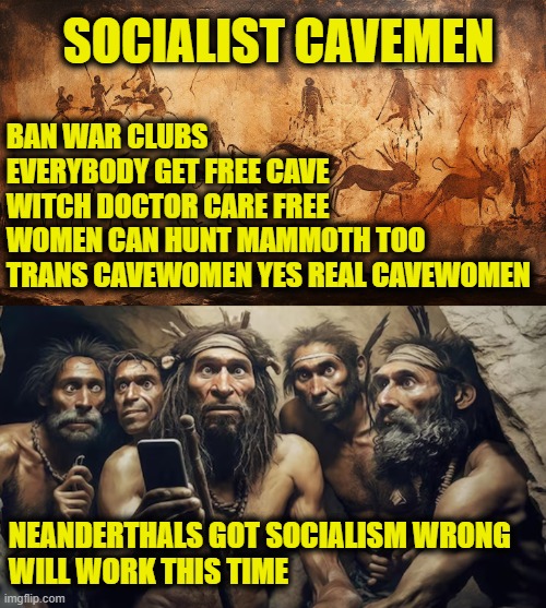 Stoner Age | SOCIALIST CAVEMEN; BAN WAR CLUBS
EVERYBODY GET FREE CAVE
WITCH DOCTOR CARE FREE
WOMEN CAN HUNT MAMMOTH TOO
TRANS CAVEWOMEN YES REAL CAVEWOMEN; NEANDERTHALS GOT SOCIALISM WRONG
WILL WORK THIS TIME | image tagged in socialism | made w/ Imgflip meme maker